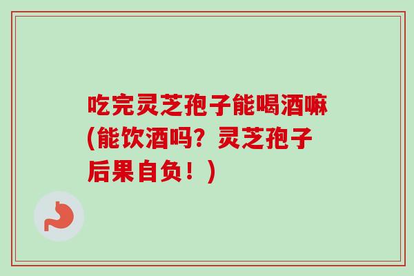 吃完灵芝孢子能喝酒嘛(能饮酒吗？灵芝孢子后果自负！)