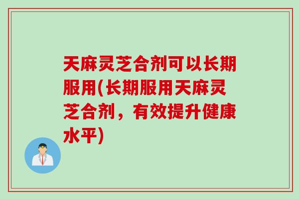 天麻灵芝合剂可以长期服用(长期服用天麻灵芝合剂，有效提升健康水平)
