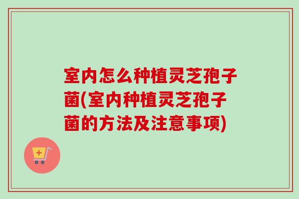 室内怎么种植灵芝孢子菌(室内种植灵芝孢子菌的方法及注意事项)