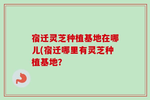 宿迁灵芝种植基地在哪儿(宿迁哪里有灵芝种植基地？