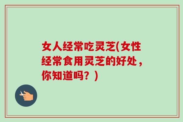 女人经常吃灵芝(女性经常食用灵芝的好处，你知道吗？)
