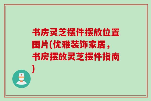 书房灵芝摆件摆放位置图片(优雅装饰家居，书房摆放灵芝摆件指南)