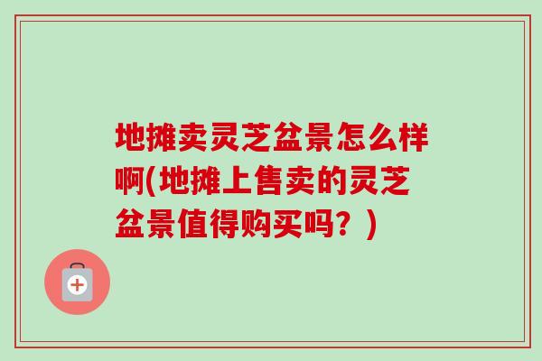 地摊卖灵芝盆景怎么样啊(地摊上售卖的灵芝盆景值得购买吗？)
