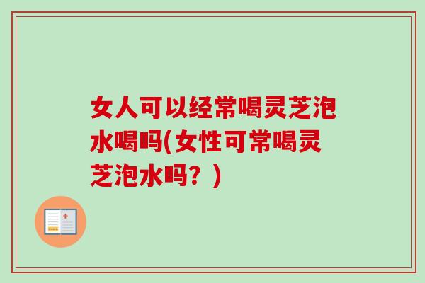 女人可以经常喝灵芝泡水喝吗(女性可常喝灵芝泡水吗？)