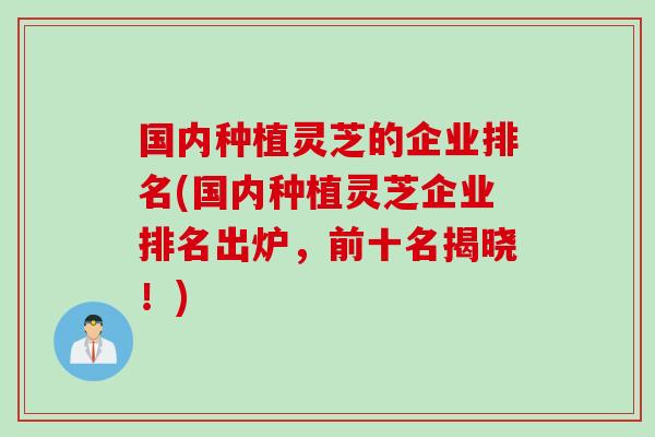 国内种植灵芝的企业排名(国内种植灵芝企业排名出炉，前十名揭晓！)