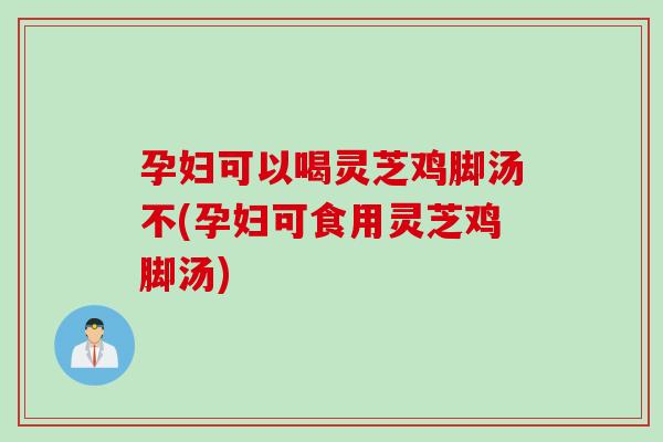 孕妇可以喝灵芝鸡脚汤不(孕妇可食用灵芝鸡脚汤)