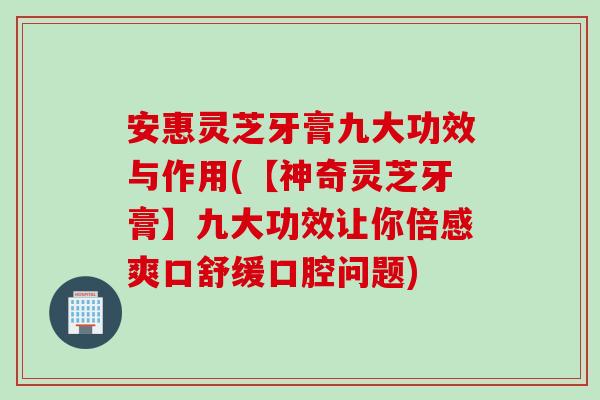 安惠灵芝牙膏九大功效与作用(【神奇灵芝牙膏】九大功效让你倍感爽口舒缓口腔问题)