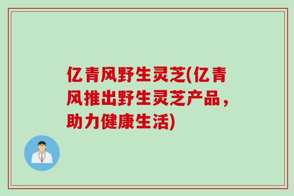亿青风野生灵芝(亿青风推出野生灵芝产品，助力健康生活)