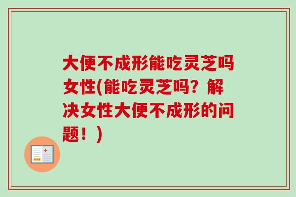 大便不成形能吃灵芝吗女性(能吃灵芝吗？解决女性大便不成形的问题！)