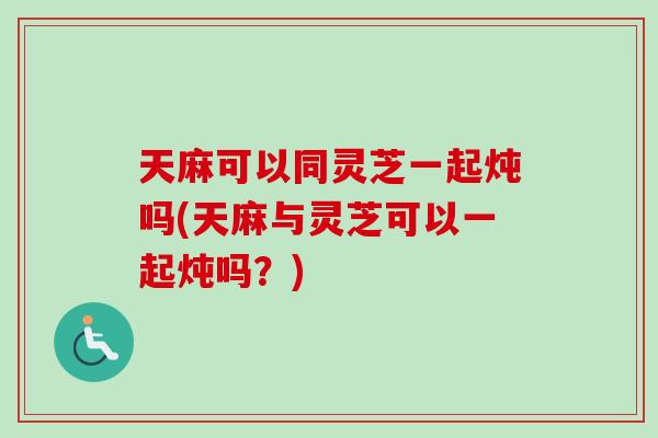 天麻可以同灵芝一起炖吗(天麻与灵芝可以一起炖吗？)