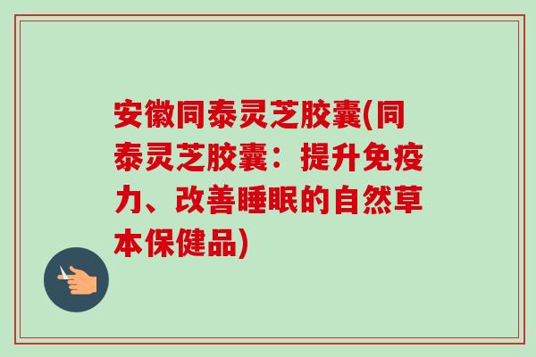 安徽同泰灵芝胶囊(同泰灵芝胶囊：提升免疫力、改善睡眠的自然草本保健品)