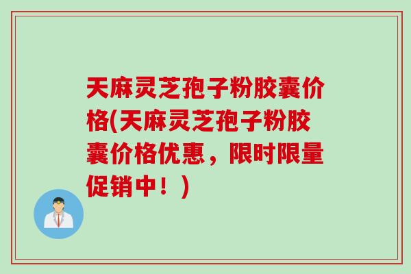 天麻灵芝孢子粉胶囊价格(天麻灵芝孢子粉胶囊价格优惠，限时限量促销中！)