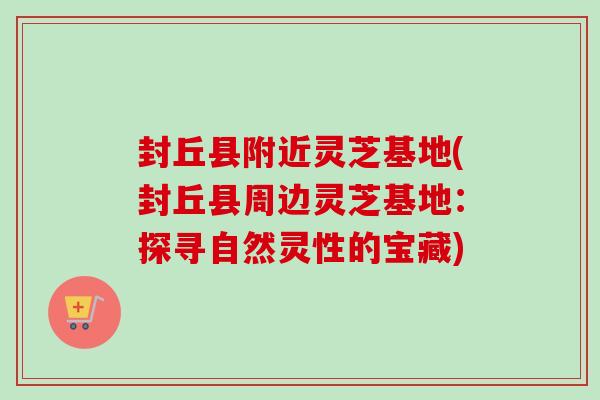 封丘县附近灵芝基地(封丘县周边灵芝基地：探寻自然灵性的宝藏)