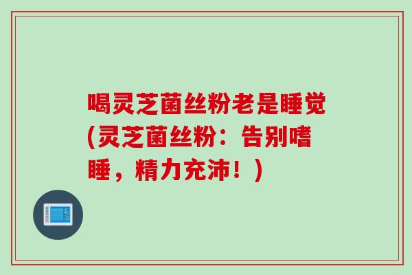 喝灵芝菌丝粉老是睡觉(灵芝菌丝粉：告别嗜睡，精力充沛！)