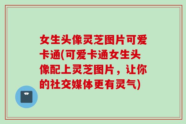 女生头像灵芝图片可爱卡通(可爱卡通女生头像配上灵芝图片，让你的社交媒体更有灵气)