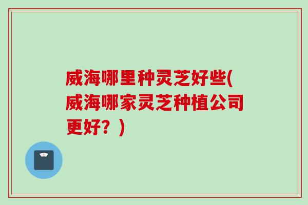 威海哪里种灵芝好些(威海哪家灵芝种植公司更好？)
