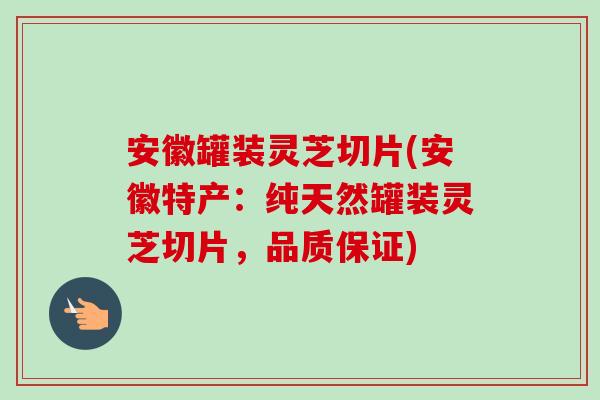 安徽罐装灵芝切片(安徽特产：纯天然罐装灵芝切片，品质保证)