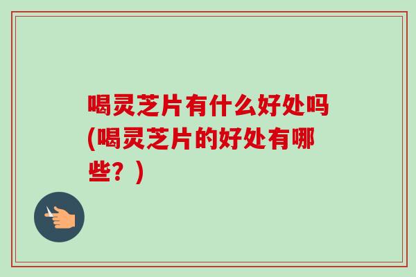 喝灵芝片有什么好处吗(喝灵芝片的好处有哪些？)