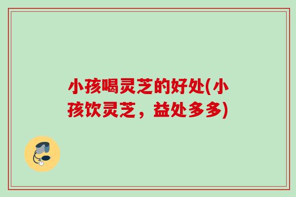 小孩喝灵芝的好处(小孩饮灵芝，益处多多)
