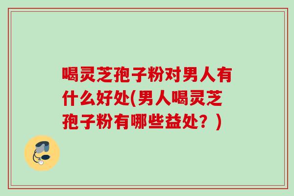喝灵芝孢子粉对男人有什么好处(男人喝灵芝孢子粉有哪些益处？)