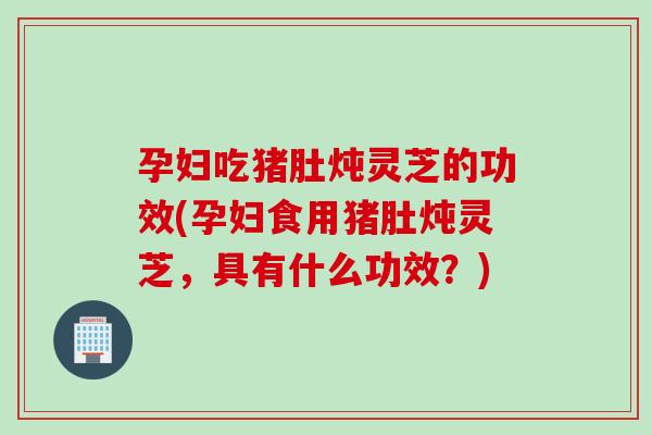 孕妇吃猪肚炖灵芝的功效(孕妇食用猪肚炖灵芝，具有什么功效？)