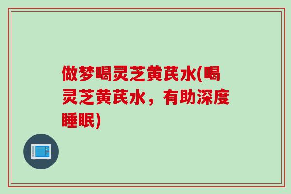 做梦喝灵芝黄芪水(喝灵芝黄芪水,有助深度) 做梦喝灵芝黄芪水(喝灵芝黄芪水,有助深度)