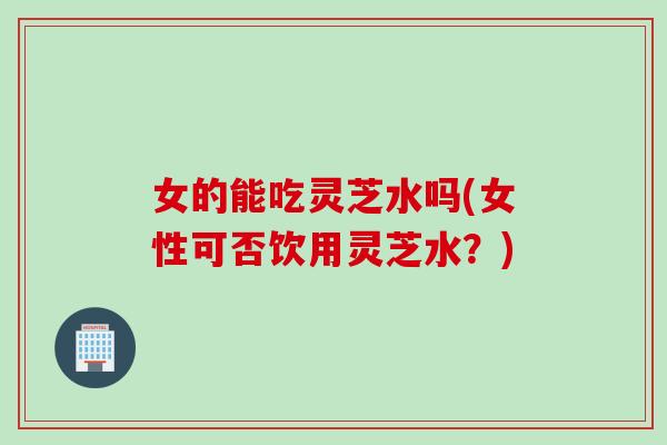 女的能吃灵芝水吗(女性可否饮用灵芝水？)