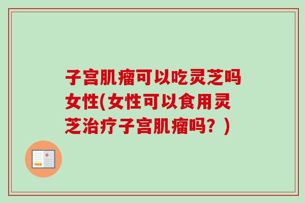 子宫肌瘤可以吃灵芝吗女性(女性可以食用灵芝治疗子宫肌瘤吗？)