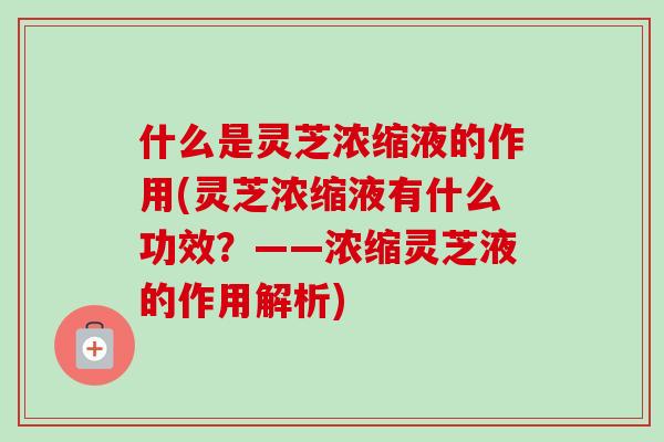 什么是灵芝浓缩液的作用(灵芝浓缩液有什么功效？——浓缩灵芝液的作用解析)