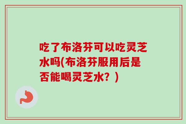 吃了布洛芬可以吃灵芝水吗(布洛芬服用后是否能喝灵芝水？)