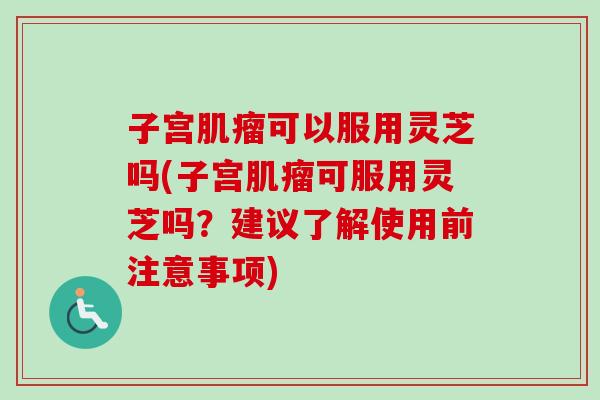 子宫可以服用灵芝吗(子宫可服用灵芝吗？建议了解使用前注意事项)