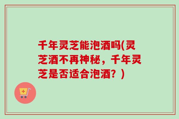 千年灵芝能泡酒吗(灵芝酒不再神秘，千年灵芝是否适合泡酒？)