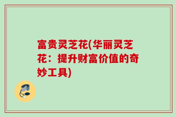 富贵灵芝花(华丽灵芝花：提升财富价值的奇妙工具)