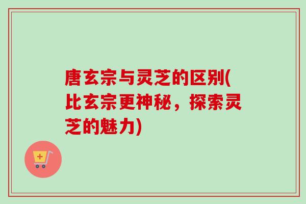 唐玄宗与灵芝的区别(比玄宗更神秘，探索灵芝的魅力)