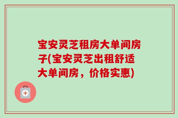 宝安灵芝租房大单间房子(宝安灵芝出租舒适大单间房，价格实惠)
