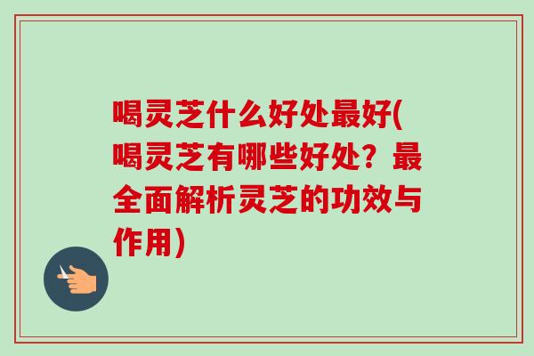 喝灵芝什么好处最好(喝灵芝有哪些好处？最全面解析灵芝的功效与作用)