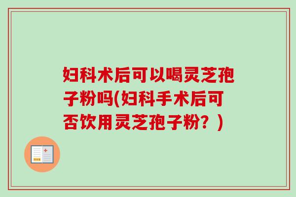 妇科术后可以喝灵芝孢子粉吗(妇科手术后可否饮用灵芝孢子粉？)