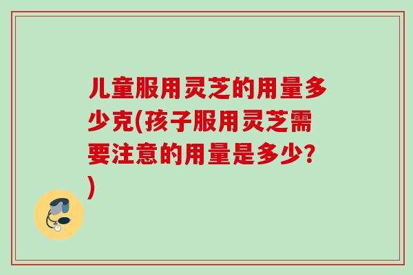 儿童服用灵芝的用量多少克(孩子服用灵芝需要注意的用量是多少？)