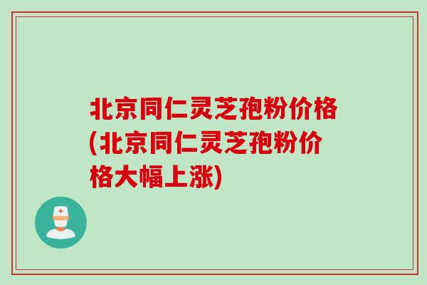 北京同仁灵芝孢粉价格(北京同仁灵芝孢粉价格大幅上涨)