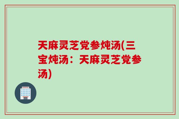天麻灵芝党参炖汤(三宝炖汤：天麻灵芝党参汤)