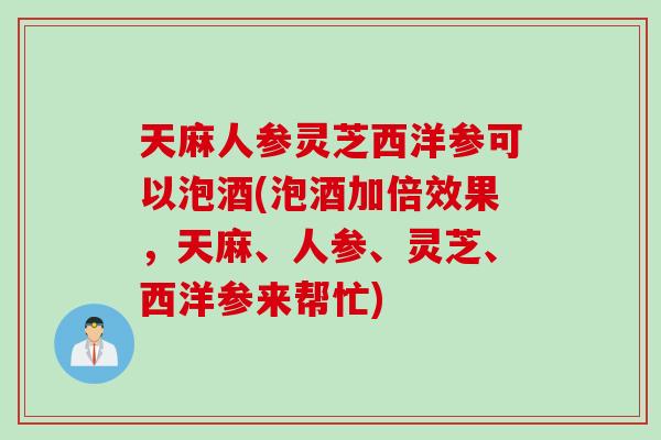 天麻人参灵芝西洋参可以泡酒(泡酒加倍效果，天麻、人参、灵芝、西洋参来帮忙)