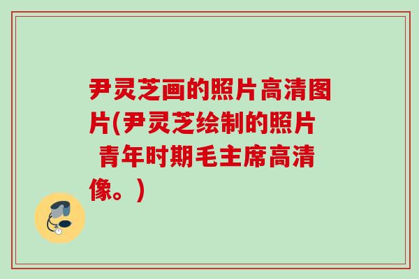 尹灵芝画的照片高清图片(尹灵芝绘制的照片 青年时期毛主席高清像。)