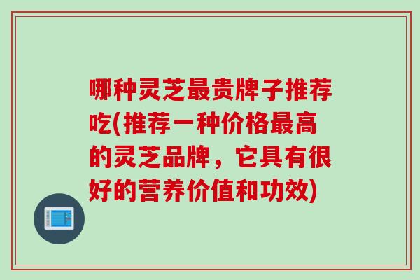 哪种灵芝最贵牌子推荐吃(推荐一种价格最高的灵芝品牌，它具有很好的营养价值和功效)