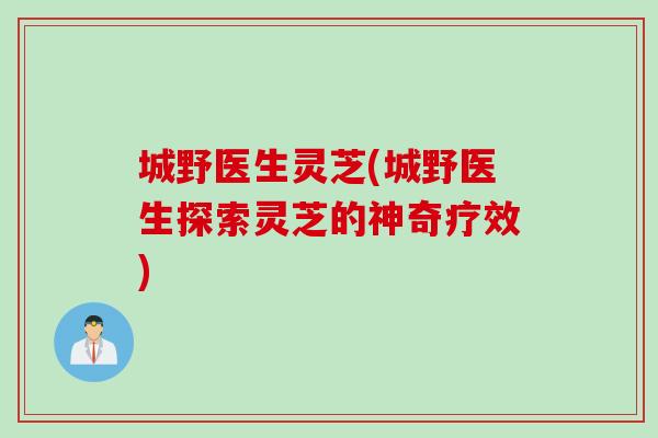 城野医生灵芝(城野医生探索灵芝的神奇疗效)