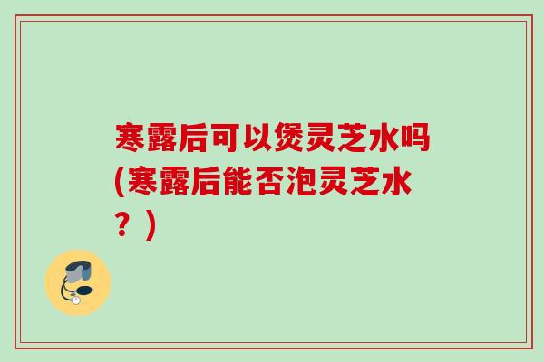 寒露后可以煲灵芝水吗(寒露后能否泡灵芝水？)