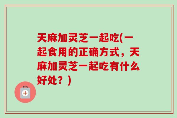 天麻加灵芝一起吃(一起食用的正确方式，天麻加灵芝一起吃有什么好处？)