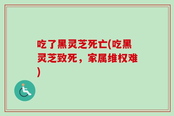 吃了黑灵芝死亡(吃黑灵芝致死，家属维权难)