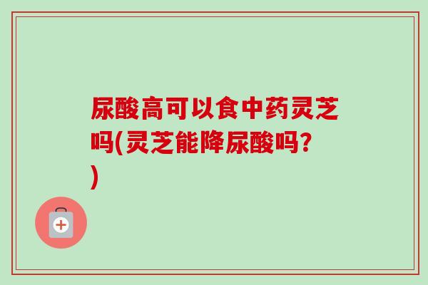 尿酸高可以食中药灵芝吗(灵芝能降尿酸吗？)