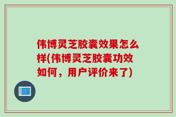 伟博灵芝胶囊效果怎么样(伟博灵芝胶囊功效如何，用户评价来了)