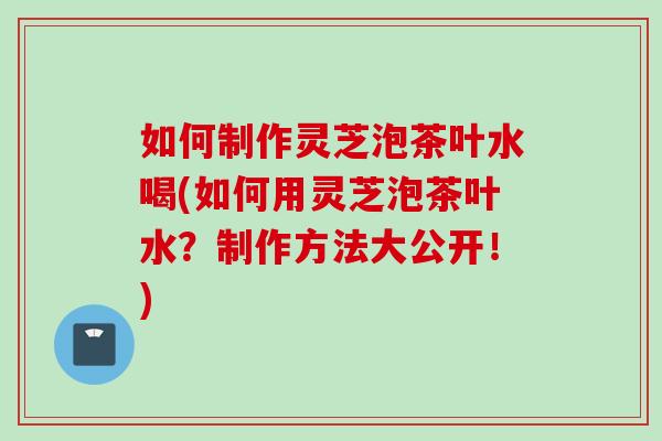 如何制作灵芝泡茶叶水喝(如何用灵芝泡茶叶水？制作方法大公开！)